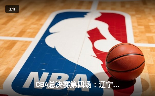 CBA总决赛第四场：辽宁本钢加时逆转广东宏远，卫冕冠军手握赛点 - 3