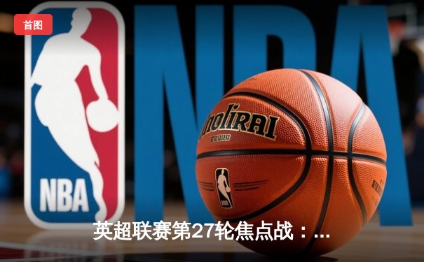 英超联赛第27轮焦点战：曼城主场3-1逆转曼联，哈兰德双响锁定胜局