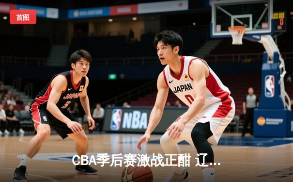 CBA季后赛激战正酣 辽宁本钢加时险胜广东宏远总分2-1领先